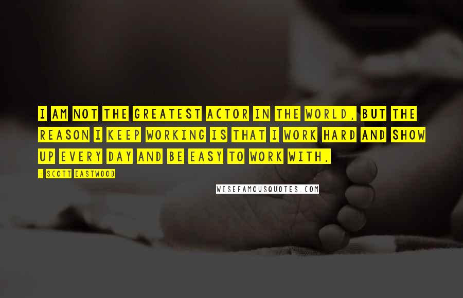 Scott Eastwood Quotes: I am not the greatest actor in the world, but the reason I keep working is that I work hard and show up every day and be easy to work with.