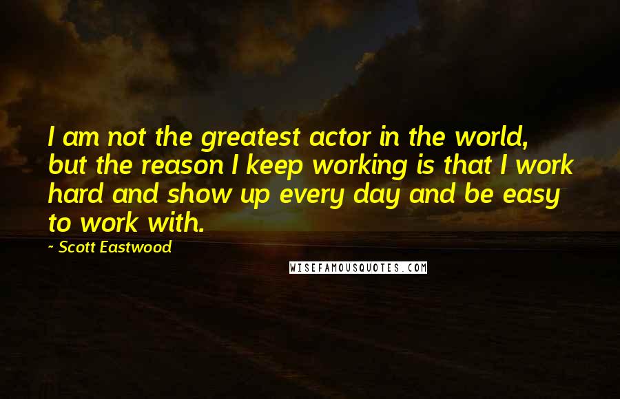 Scott Eastwood Quotes: I am not the greatest actor in the world, but the reason I keep working is that I work hard and show up every day and be easy to work with.