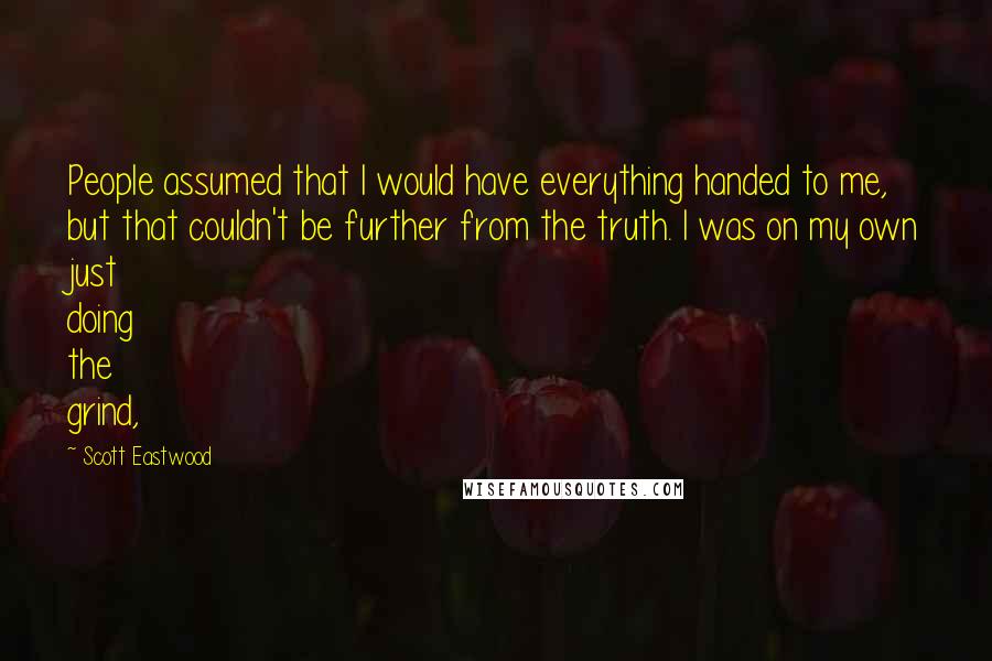 Scott Eastwood Quotes: People assumed that I would have everything handed to me, but that couldn't be further from the truth. I was on my own just doing the grind,