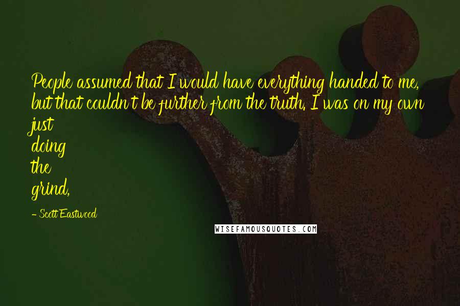 Scott Eastwood Quotes: People assumed that I would have everything handed to me, but that couldn't be further from the truth. I was on my own just doing the grind,