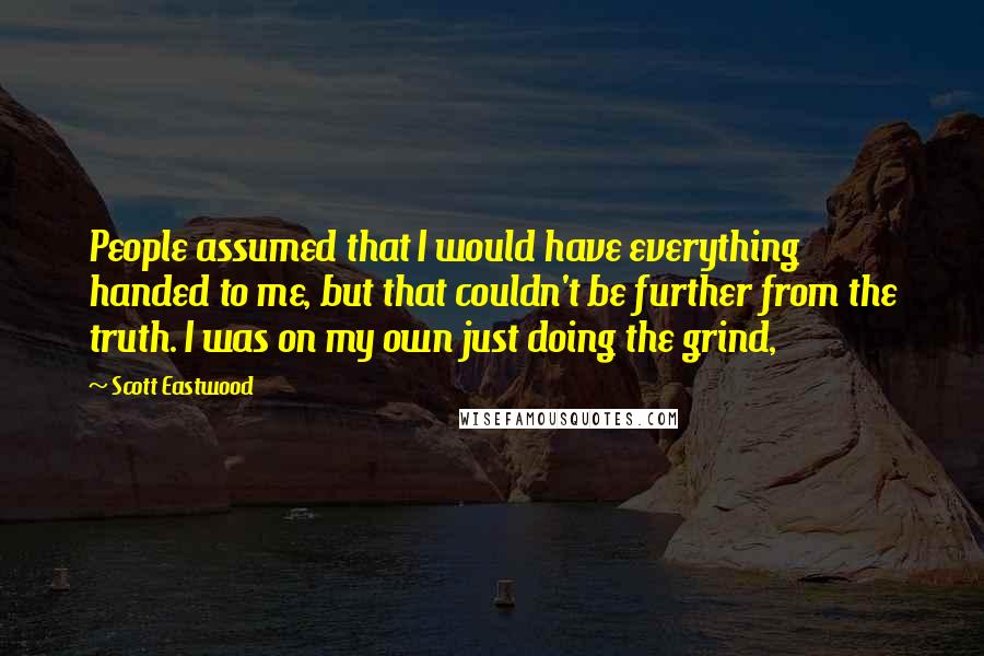 Scott Eastwood Quotes: People assumed that I would have everything handed to me, but that couldn't be further from the truth. I was on my own just doing the grind,