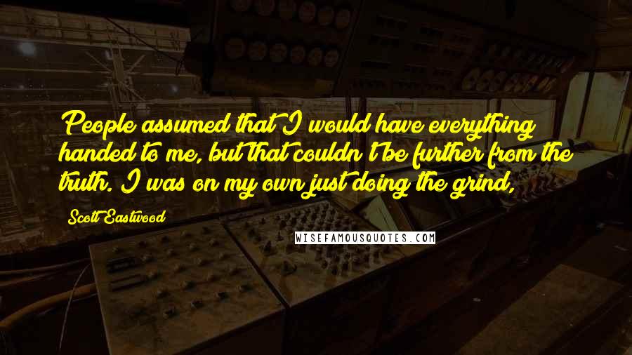 Scott Eastwood Quotes: People assumed that I would have everything handed to me, but that couldn't be further from the truth. I was on my own just doing the grind,