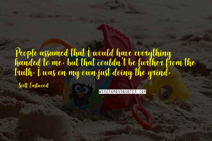 Scott Eastwood Quotes: People assumed that I would have everything handed to me, but that couldn't be further from the truth. I was on my own just doing the grind,