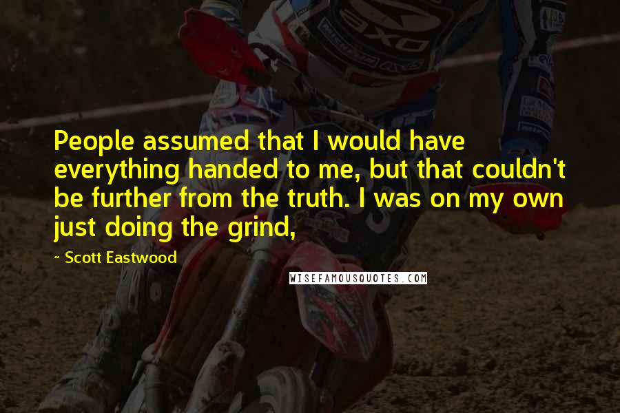 Scott Eastwood Quotes: People assumed that I would have everything handed to me, but that couldn't be further from the truth. I was on my own just doing the grind,