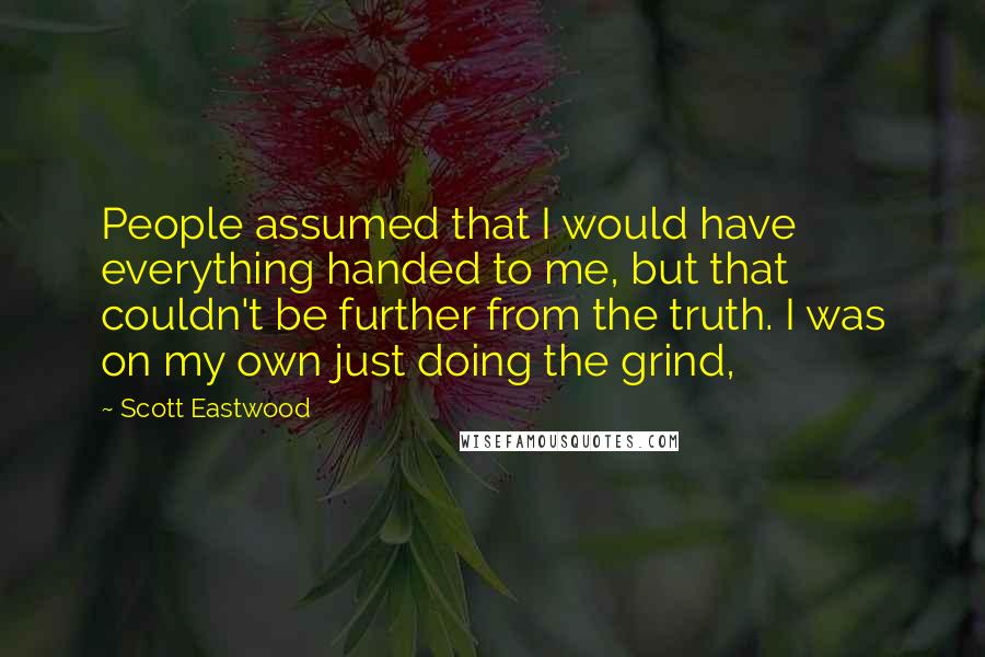 Scott Eastwood Quotes: People assumed that I would have everything handed to me, but that couldn't be further from the truth. I was on my own just doing the grind,