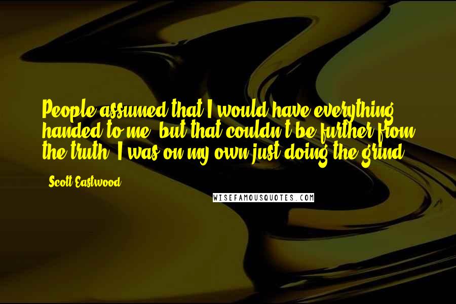 Scott Eastwood Quotes: People assumed that I would have everything handed to me, but that couldn't be further from the truth. I was on my own just doing the grind,