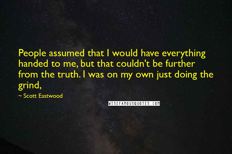 Scott Eastwood Quotes: People assumed that I would have everything handed to me, but that couldn't be further from the truth. I was on my own just doing the grind,