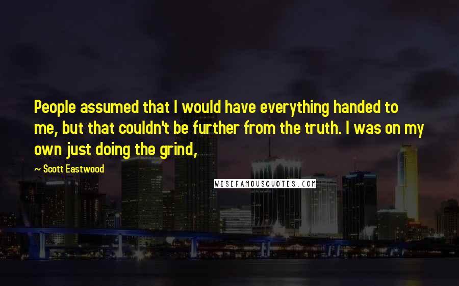 Scott Eastwood Quotes: People assumed that I would have everything handed to me, but that couldn't be further from the truth. I was on my own just doing the grind,