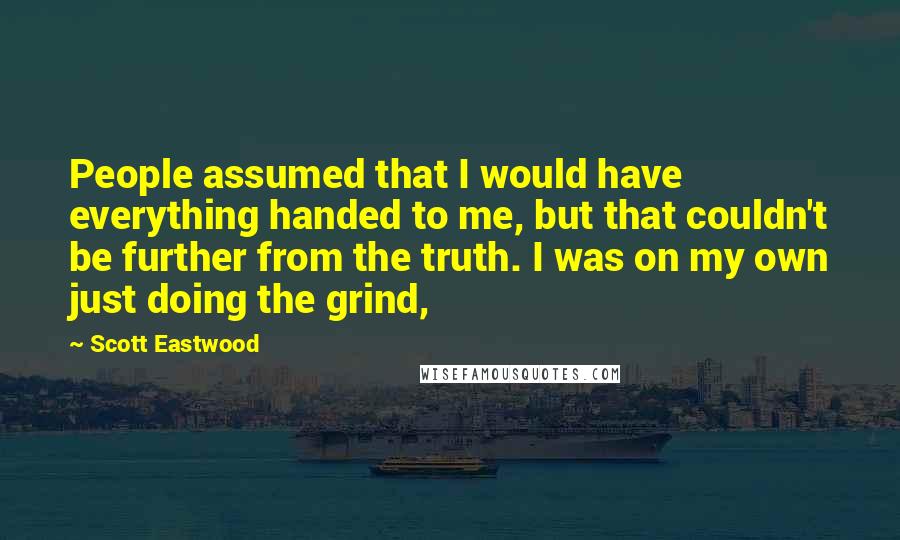 Scott Eastwood Quotes: People assumed that I would have everything handed to me, but that couldn't be further from the truth. I was on my own just doing the grind,