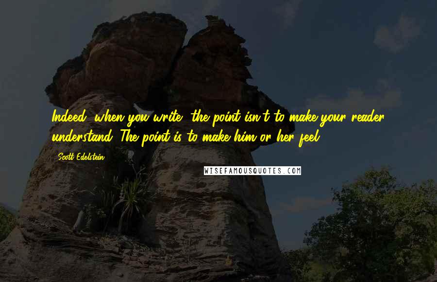 Scott Edelstein Quotes: Indeed, when you write, the point isn't to make your reader understand. The point is to make him or her feel.