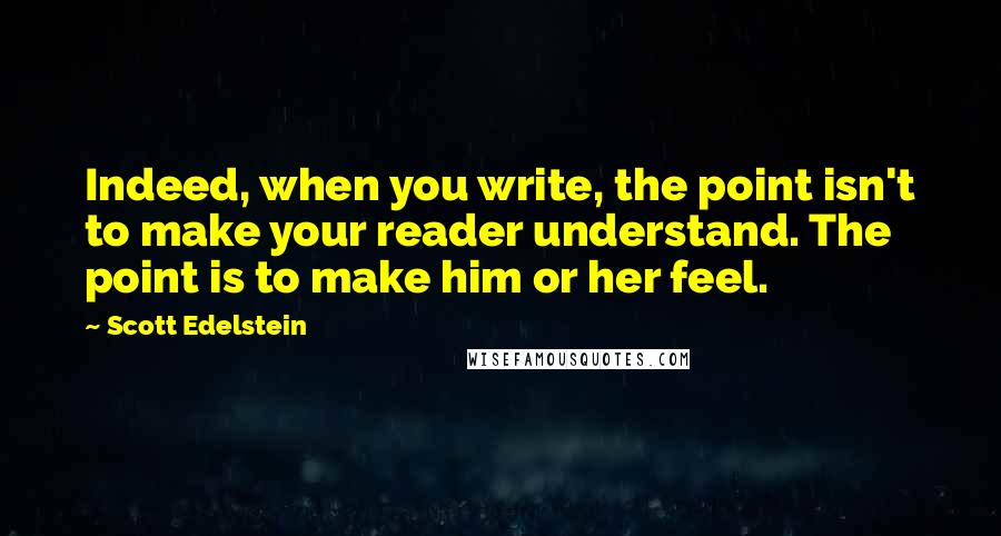 Scott Edelstein Quotes: Indeed, when you write, the point isn't to make your reader understand. The point is to make him or her feel.