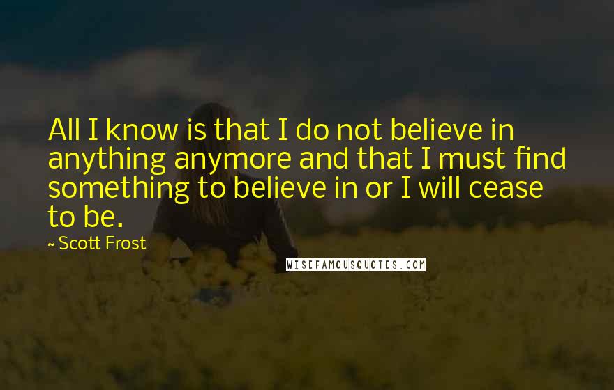 Scott Frost Quotes: All I know is that I do not believe in anything anymore and that I must find something to believe in or I will cease to be.