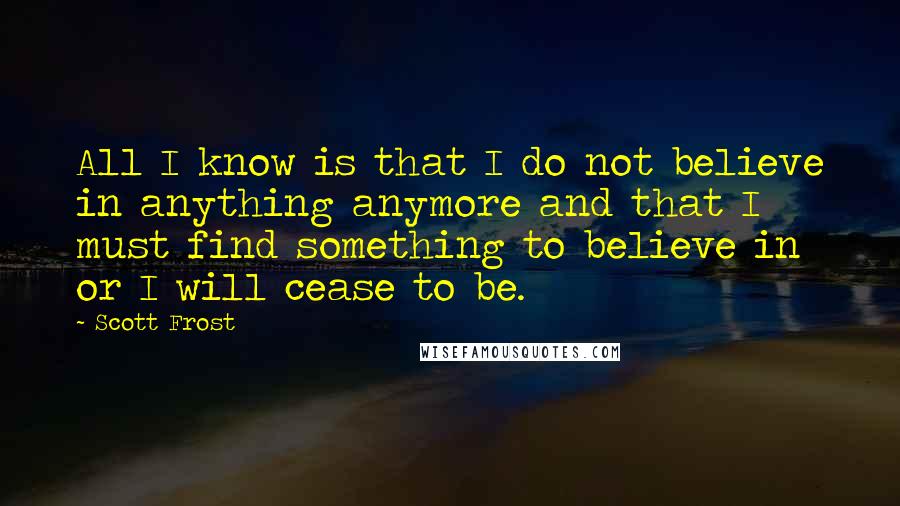 Scott Frost Quotes: All I know is that I do not believe in anything anymore and that I must find something to believe in or I will cease to be.