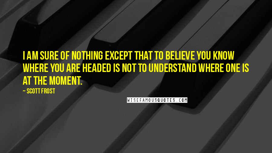 Scott Frost Quotes: I am sure of nothing except that to believe you know where you are headed is not to understand where one is at the moment.