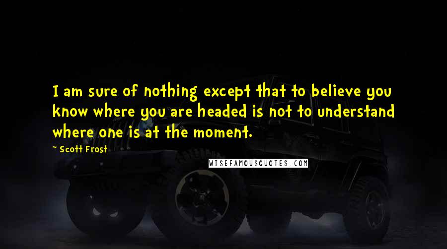 Scott Frost Quotes: I am sure of nothing except that to believe you know where you are headed is not to understand where one is at the moment.