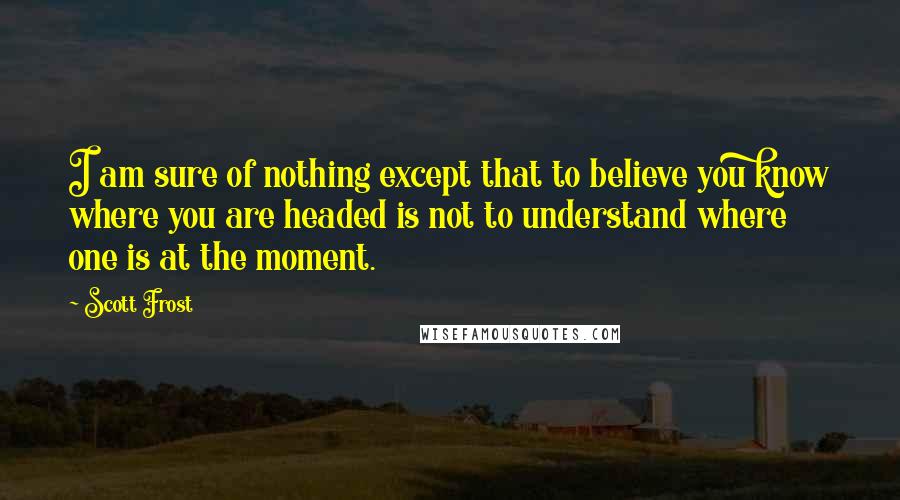 Scott Frost Quotes: I am sure of nothing except that to believe you know where you are headed is not to understand where one is at the moment.