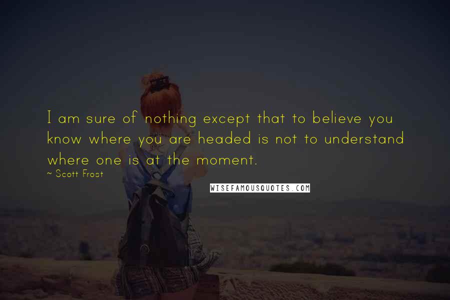 Scott Frost Quotes: I am sure of nothing except that to believe you know where you are headed is not to understand where one is at the moment.