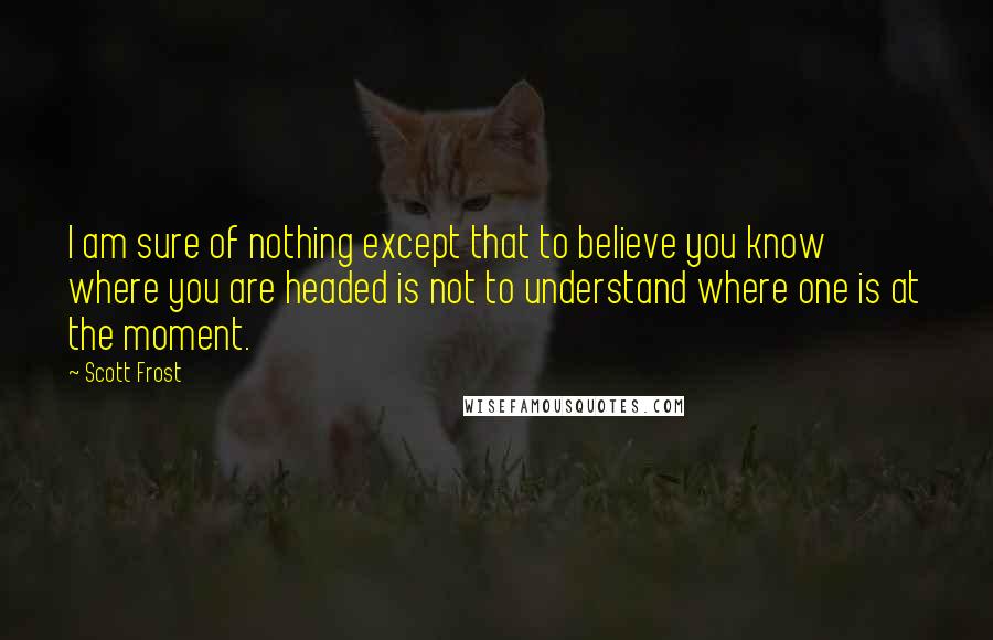 Scott Frost Quotes: I am sure of nothing except that to believe you know where you are headed is not to understand where one is at the moment.