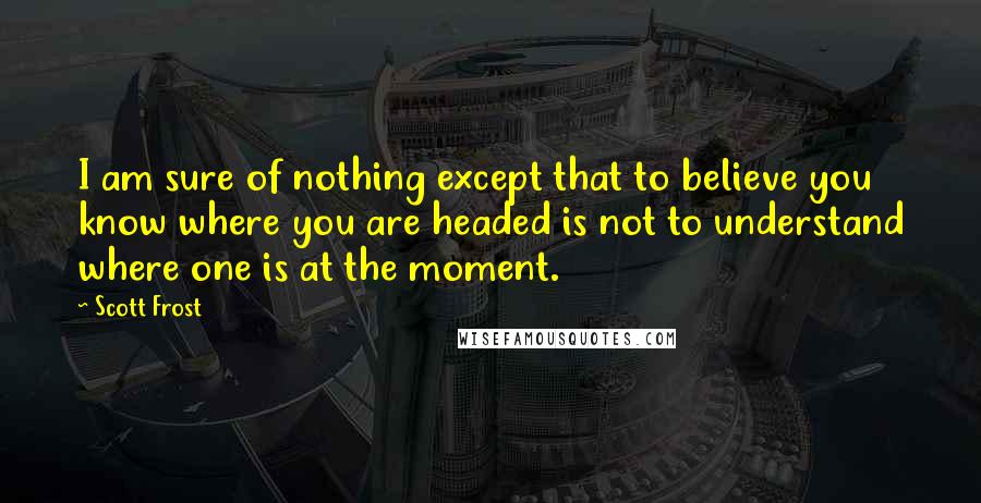 Scott Frost Quotes: I am sure of nothing except that to believe you know where you are headed is not to understand where one is at the moment.