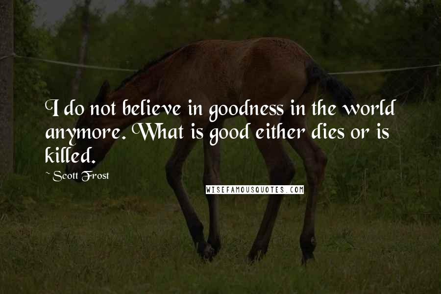 Scott Frost Quotes: I do not believe in goodness in the world anymore. What is good either dies or is killed.