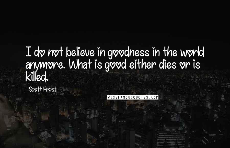 Scott Frost Quotes: I do not believe in goodness in the world anymore. What is good either dies or is killed.
