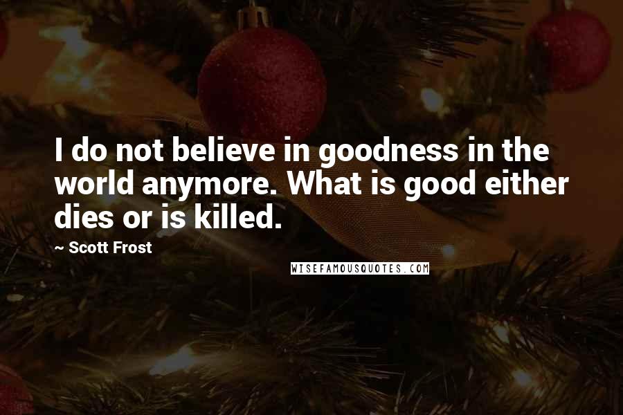 Scott Frost Quotes: I do not believe in goodness in the world anymore. What is good either dies or is killed.