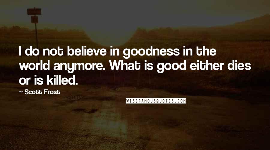 Scott Frost Quotes: I do not believe in goodness in the world anymore. What is good either dies or is killed.