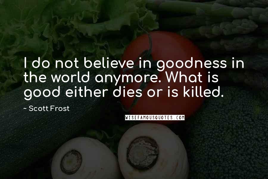 Scott Frost Quotes: I do not believe in goodness in the world anymore. What is good either dies or is killed.