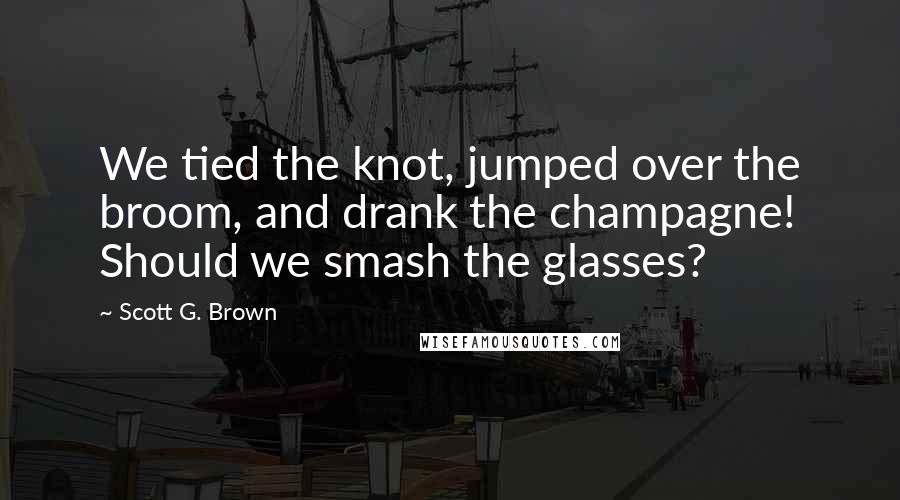 Scott G. Brown Quotes: We tied the knot, jumped over the broom, and drank the champagne! Should we smash the glasses?