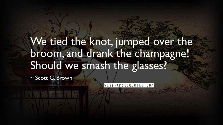 Scott G. Brown Quotes: We tied the knot, jumped over the broom, and drank the champagne! Should we smash the glasses?