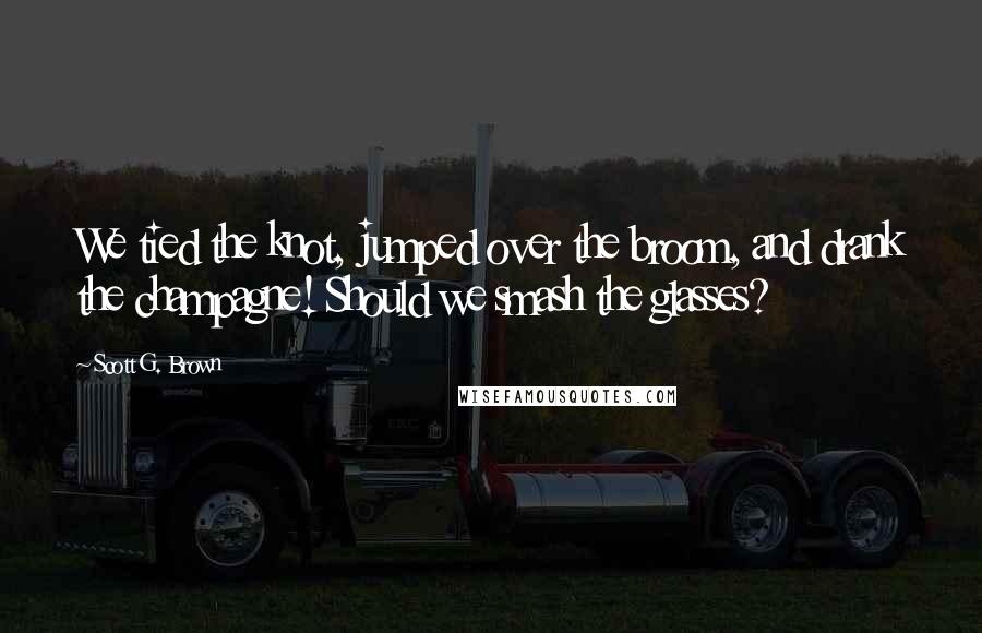 Scott G. Brown Quotes: We tied the knot, jumped over the broom, and drank the champagne! Should we smash the glasses?