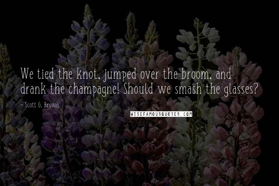 Scott G. Brown Quotes: We tied the knot, jumped over the broom, and drank the champagne! Should we smash the glasses?