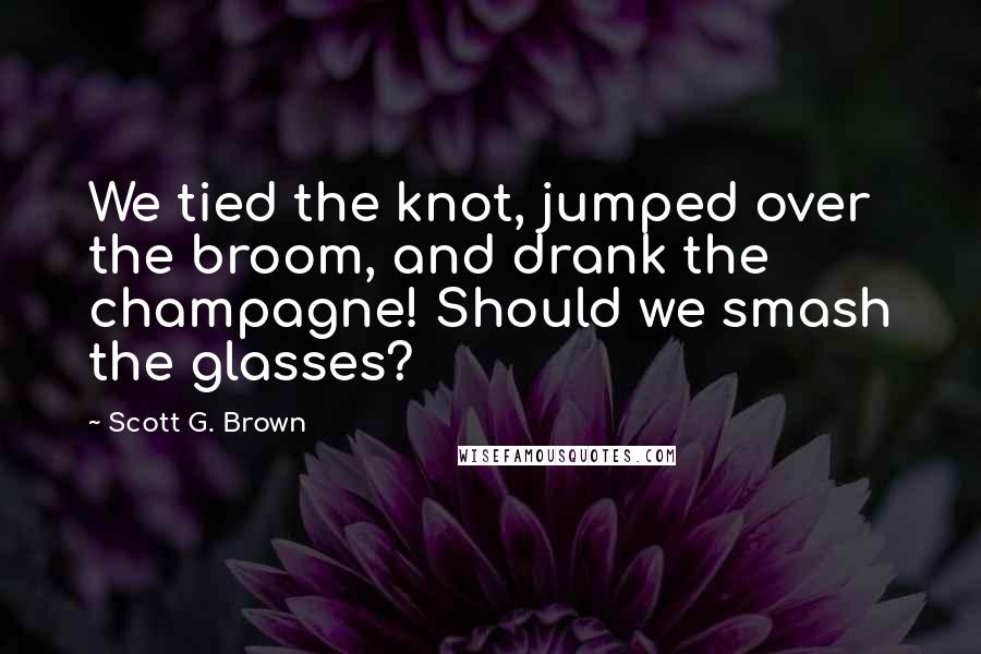 Scott G. Brown Quotes: We tied the knot, jumped over the broom, and drank the champagne! Should we smash the glasses?