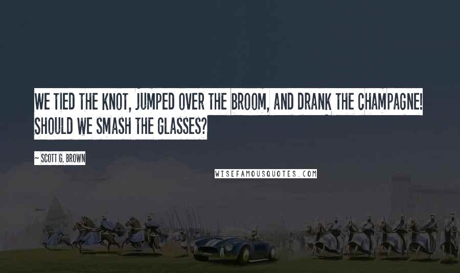 Scott G. Brown Quotes: We tied the knot, jumped over the broom, and drank the champagne! Should we smash the glasses?