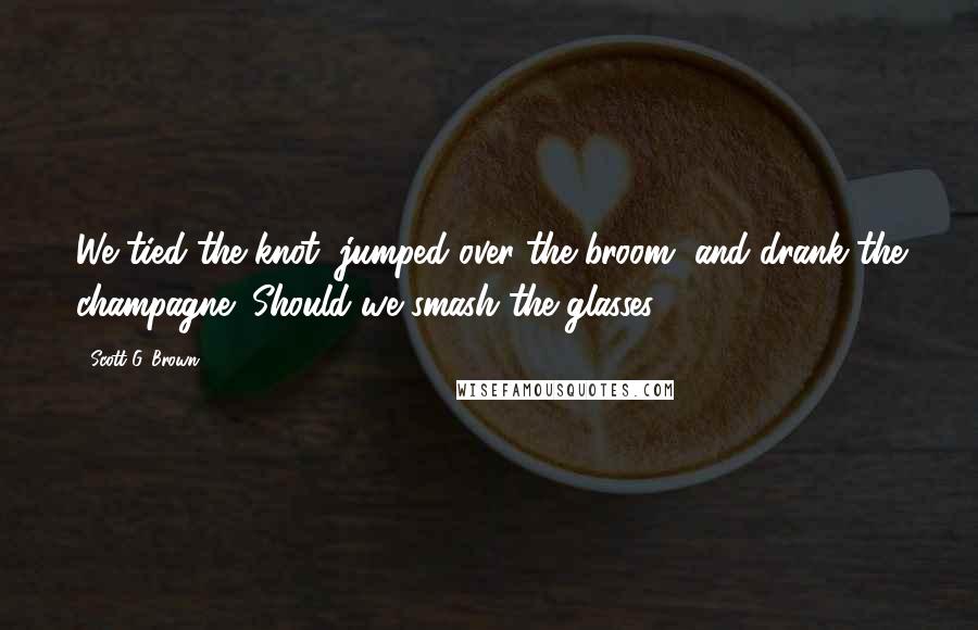 Scott G. Brown Quotes: We tied the knot, jumped over the broom, and drank the champagne! Should we smash the glasses?