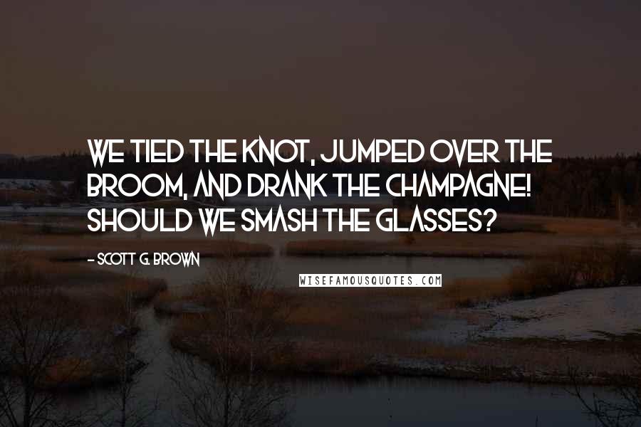 Scott G. Brown Quotes: We tied the knot, jumped over the broom, and drank the champagne! Should we smash the glasses?