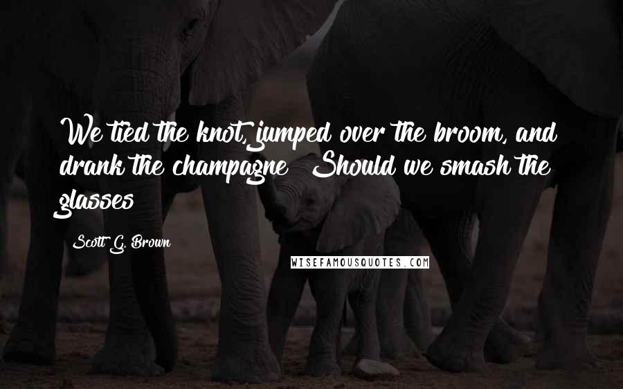 Scott G. Brown Quotes: We tied the knot, jumped over the broom, and drank the champagne! Should we smash the glasses?