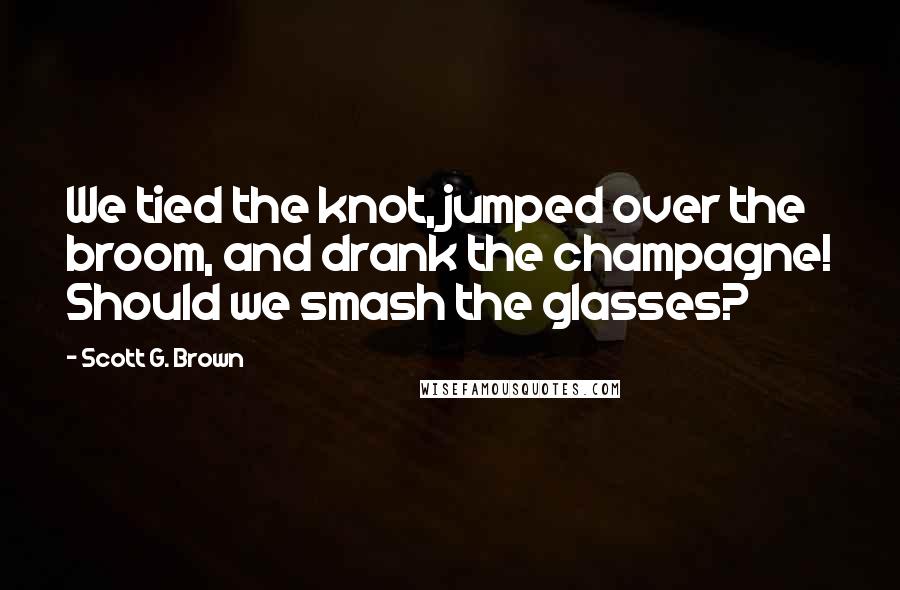 Scott G. Brown Quotes: We tied the knot, jumped over the broom, and drank the champagne! Should we smash the glasses?