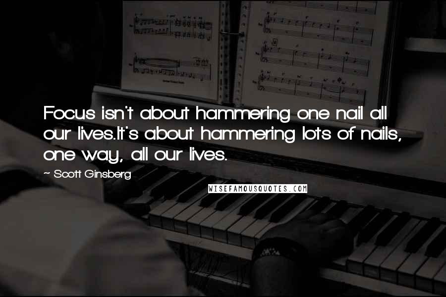 Scott Ginsberg Quotes: Focus isn't about hammering one nail all our lives.It's about hammering lots of nails, one way, all our lives.