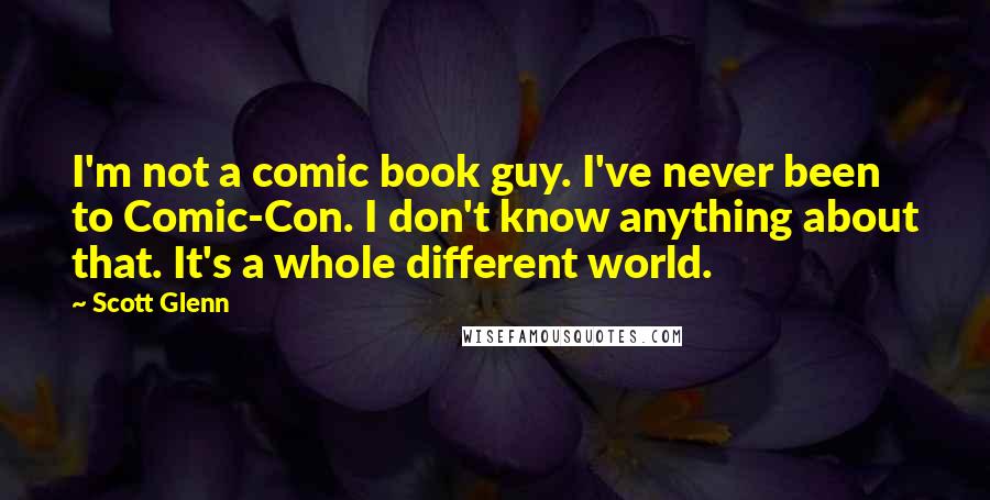 Scott Glenn Quotes: I'm not a comic book guy. I've never been to Comic-Con. I don't know anything about that. It's a whole different world.