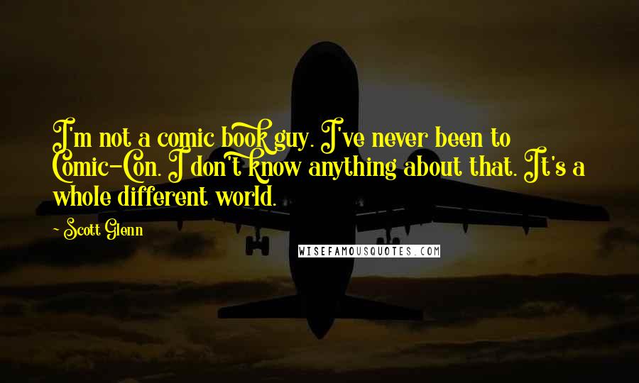 Scott Glenn Quotes: I'm not a comic book guy. I've never been to Comic-Con. I don't know anything about that. It's a whole different world.