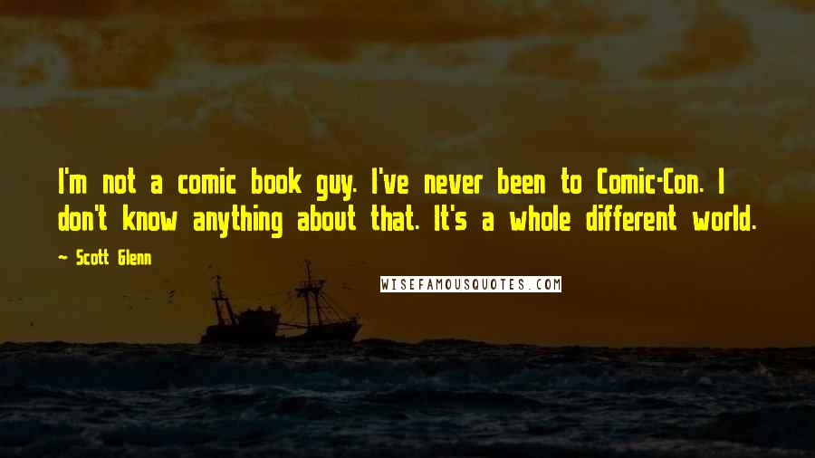 Scott Glenn Quotes: I'm not a comic book guy. I've never been to Comic-Con. I don't know anything about that. It's a whole different world.