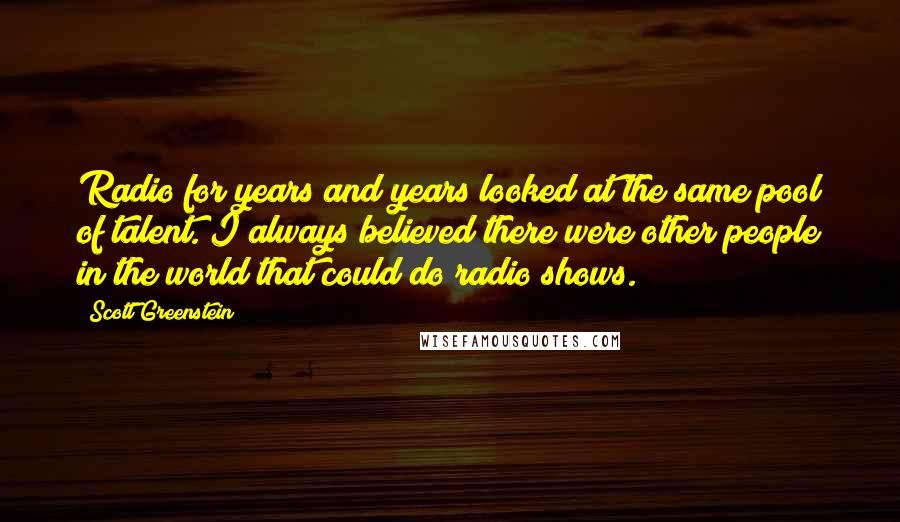 Scott Greenstein Quotes: Radio for years and years looked at the same pool of talent. I always believed there were other people in the world that could do radio shows.