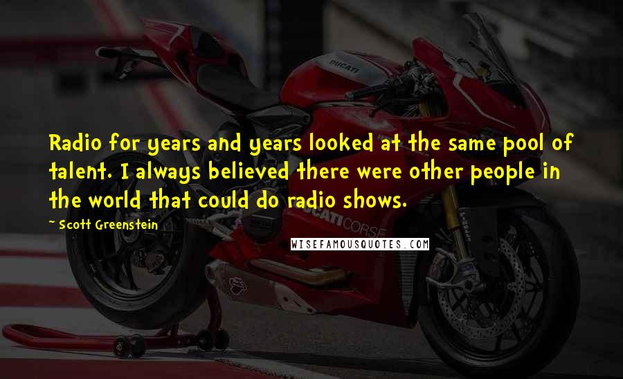 Scott Greenstein Quotes: Radio for years and years looked at the same pool of talent. I always believed there were other people in the world that could do radio shows.