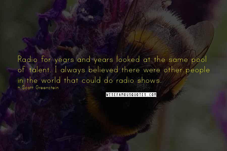 Scott Greenstein Quotes: Radio for years and years looked at the same pool of talent. I always believed there were other people in the world that could do radio shows.