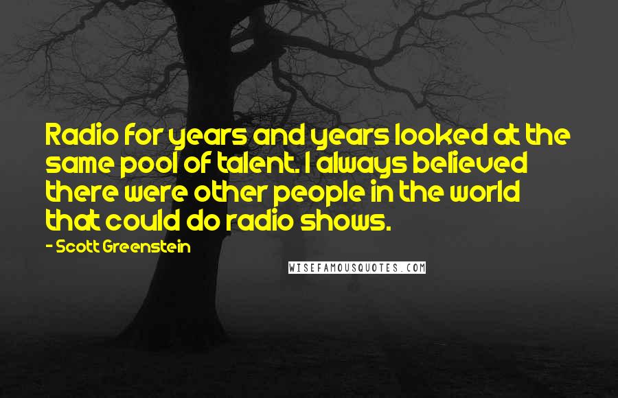 Scott Greenstein Quotes: Radio for years and years looked at the same pool of talent. I always believed there were other people in the world that could do radio shows.