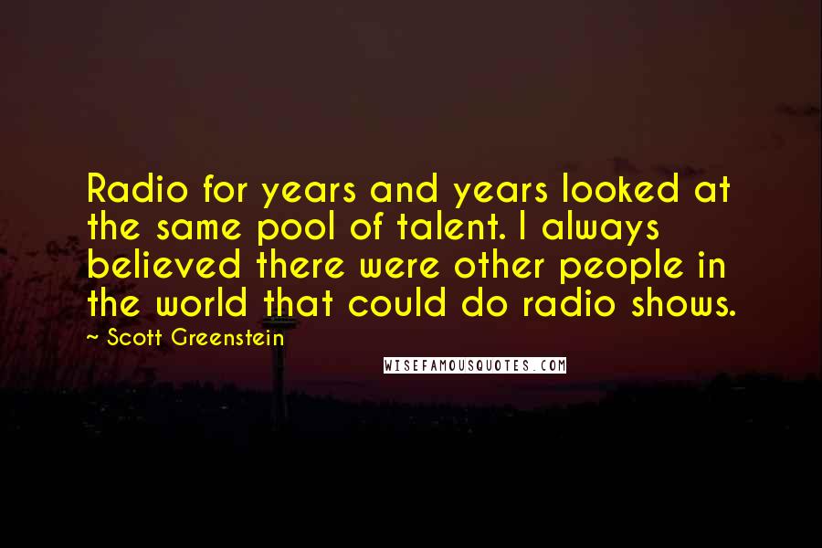 Scott Greenstein Quotes: Radio for years and years looked at the same pool of talent. I always believed there were other people in the world that could do radio shows.