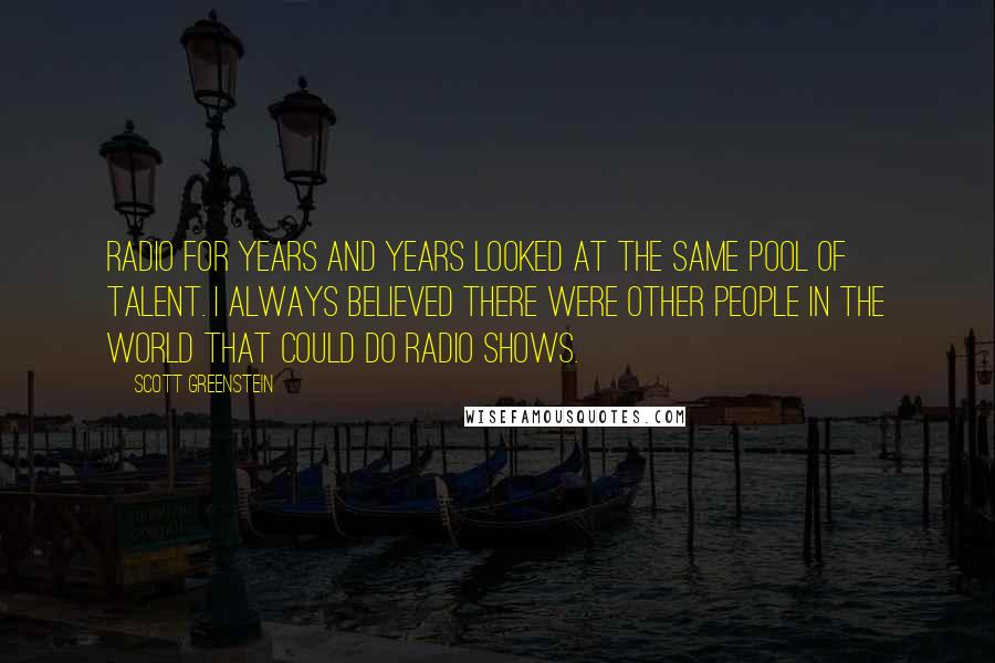 Scott Greenstein Quotes: Radio for years and years looked at the same pool of talent. I always believed there were other people in the world that could do radio shows.
