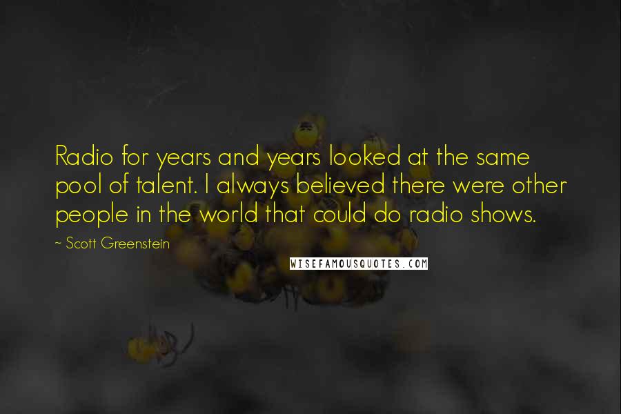 Scott Greenstein Quotes: Radio for years and years looked at the same pool of talent. I always believed there were other people in the world that could do radio shows.