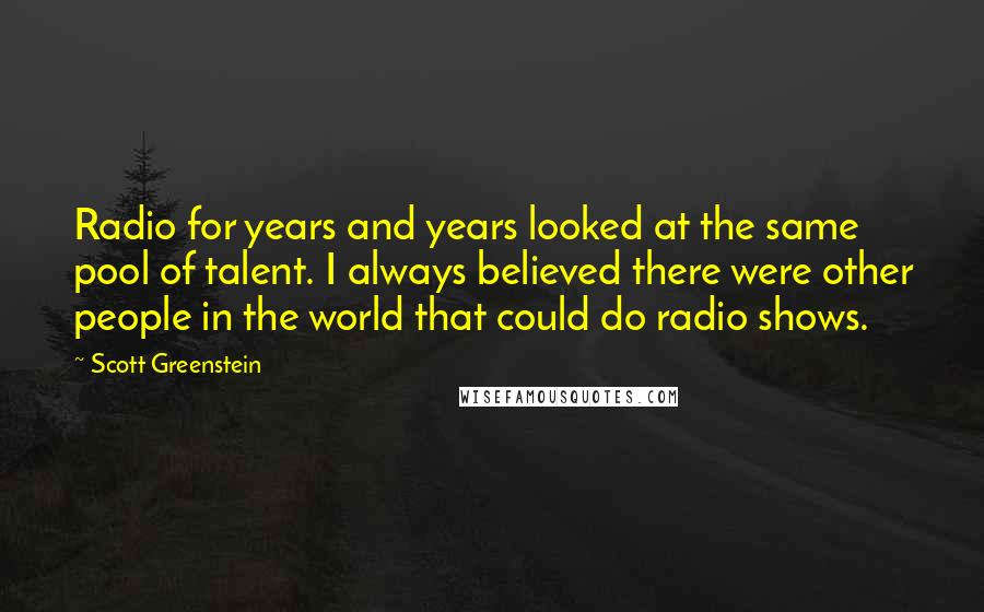 Scott Greenstein Quotes: Radio for years and years looked at the same pool of talent. I always believed there were other people in the world that could do radio shows.